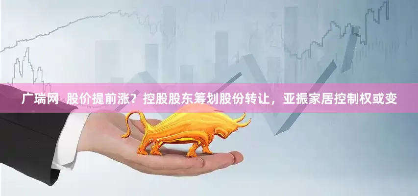 广瑞网  股价提前涨？控股股东筹划股份转让，亚振家居控制权或变