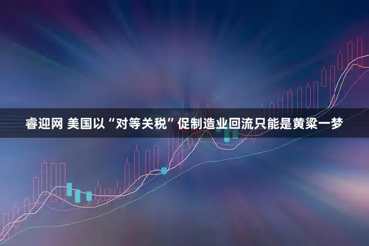 睿迎网 美国以“对等关税”促制造业回流只能是黄粱一梦