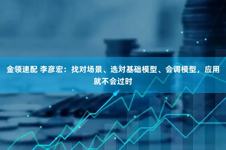 金领速配 李彦宏：找对场景、选对基础模型、会调模型，应用就不会过时