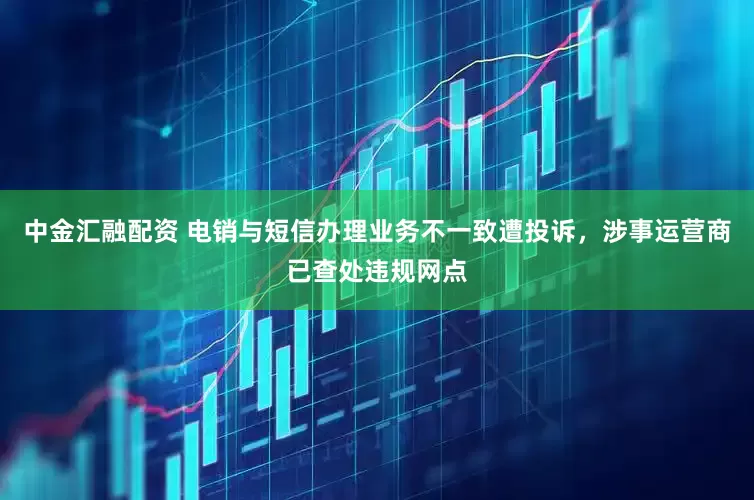 中金汇融配资 电销与短信办理业务不一致遭投诉，涉事运营商已查处违规网点