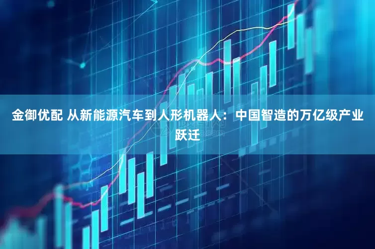 金御优配 从新能源汽车到人形机器人：中国智造的万亿级产业跃迁