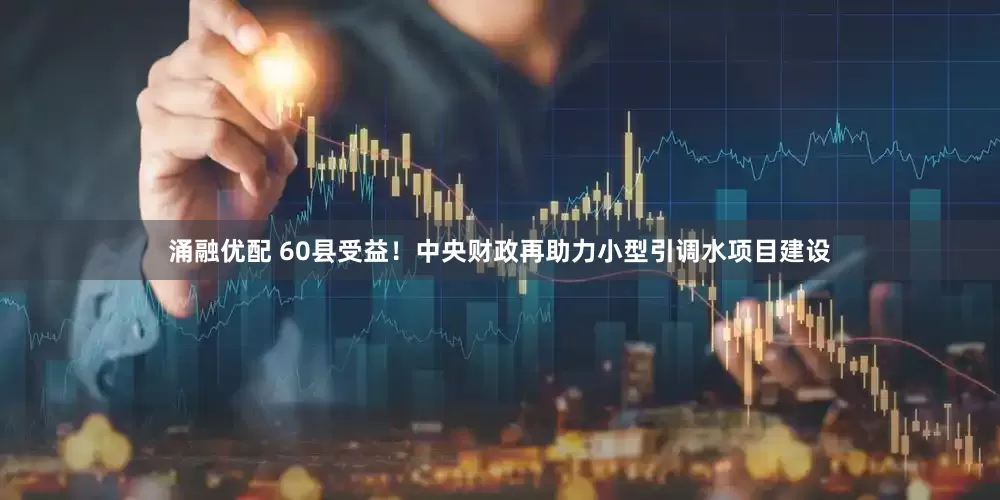 涌融优配 60县受益！中央财政再助力小型引调水项目建设