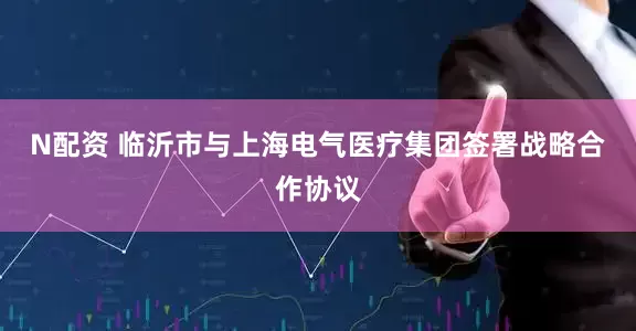 N配资 临沂市与上海电气医疗集团签署战略合作协议