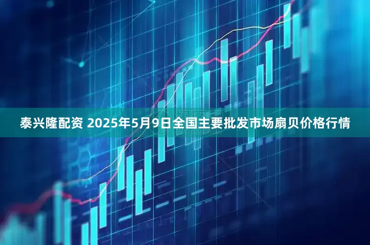 泰兴隆配资 2025年5月9日全国主要批发市场扇贝价格行情