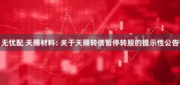 无忧配 天赐材料: 关于天赐转债暂停转股的提示性公告