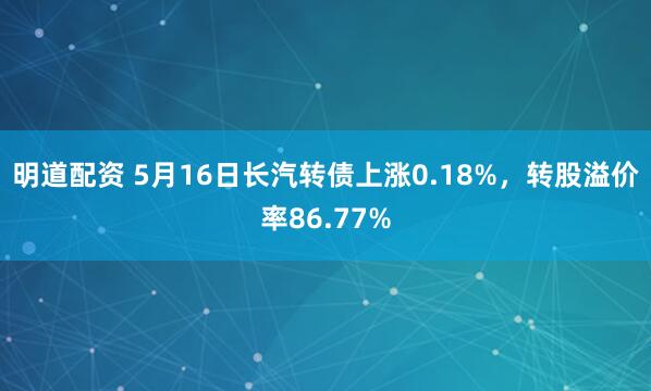 明道配资 5月16日长汽转债上涨0.18%，转股溢价率86.77%