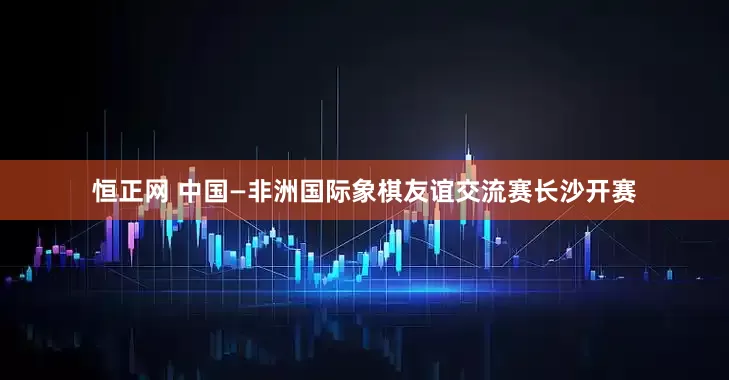 恒正网 中国—非洲国际象棋友谊交流赛长沙开赛