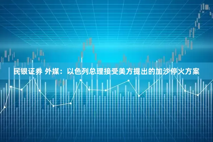 民银证券 外媒：以色列总理接受美方提出的加沙停火方案