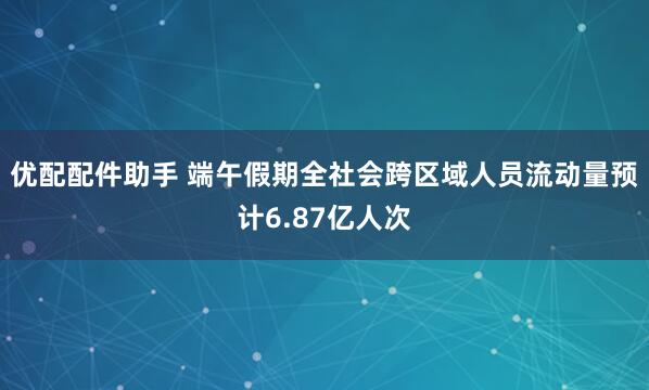 优配配件助手 端午假期全社会跨区域人员流动量预计6.87亿人次