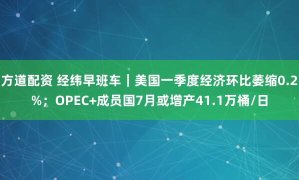 方道配资 经纬早班车｜美国一季度经济环比萎缩0.2%；OPEC+成员国7月或增产41.1万桶/日