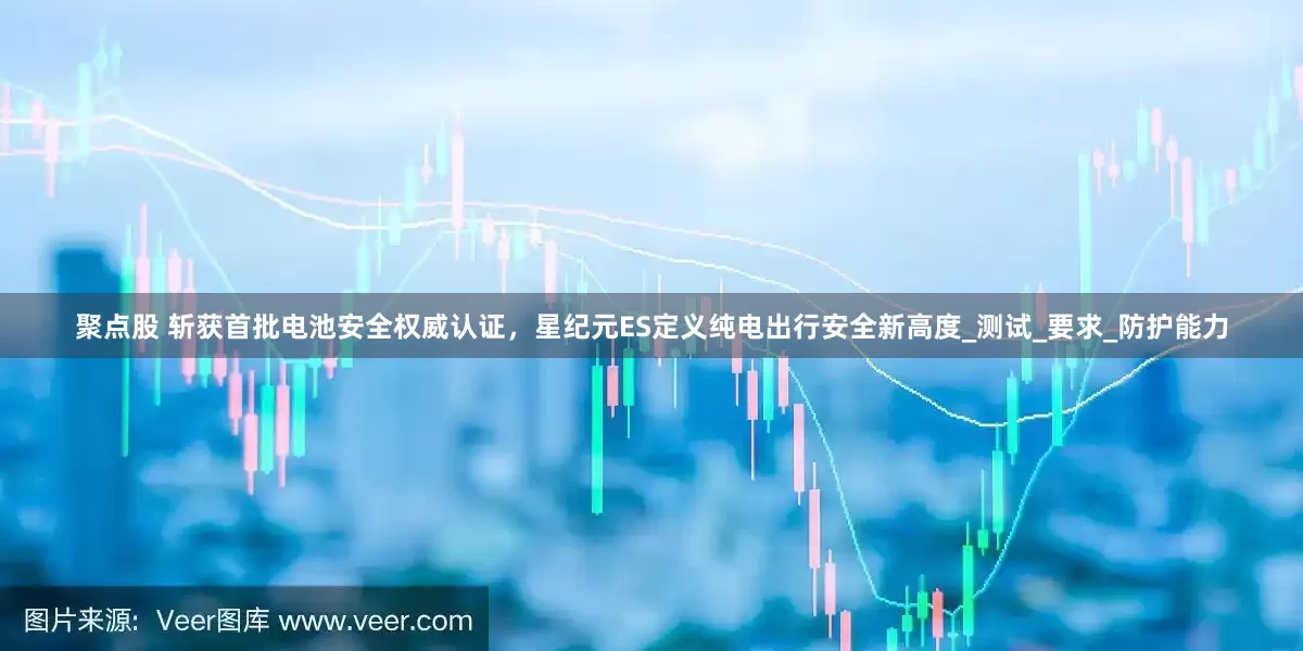 聚点股 斩获首批电池安全权威认证，星纪元ES定义纯电出行安全新高度_测试_要求_防护能力