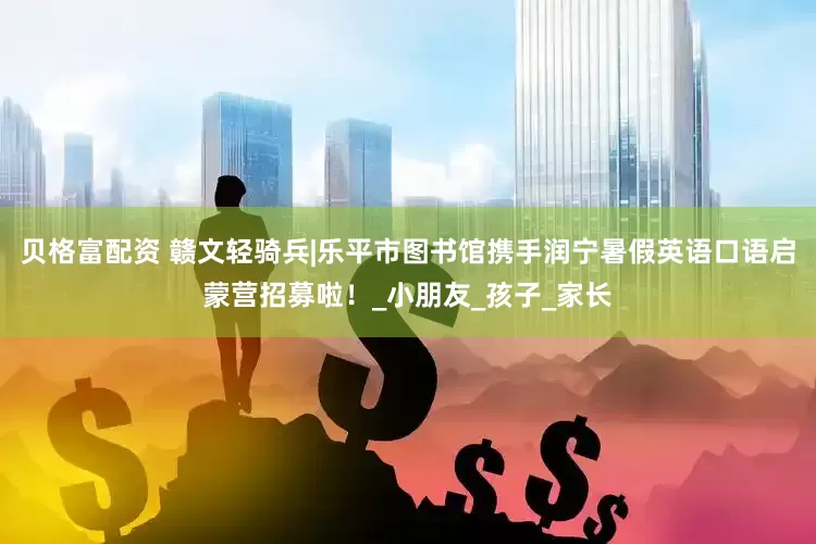 贝格富配资 赣文轻骑兵|乐平市图书馆携手润宁暑假英语口语启蒙营招募啦！_小朋友_孩子_家长