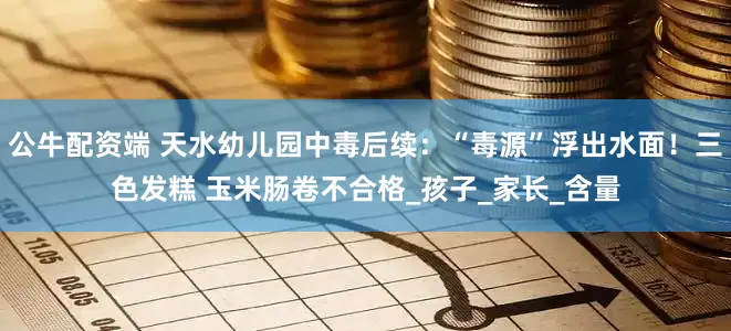 公牛配资端 天水幼儿园中毒后续：“毒源”浮出水面！三色发糕 玉米肠卷不合格_孩子_家长_含量