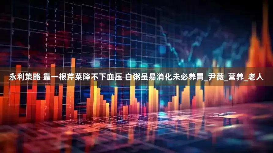 永利策略 靠一根芹菜降不下血压 白粥虽易消化未必养胃_尹薇_营养_老人
