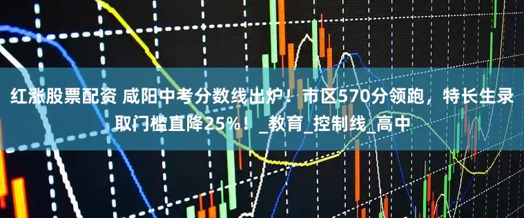 红涨股票配资 咸阳中考分数线出炉！市区570分领跑，特长生录取门槛直降25%！_教育_控制线_高中