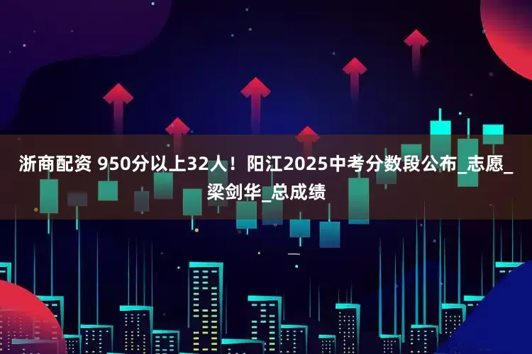 浙商配资 950分以上32人！阳江2025中考分数段公布_志愿_梁剑华_总成绩