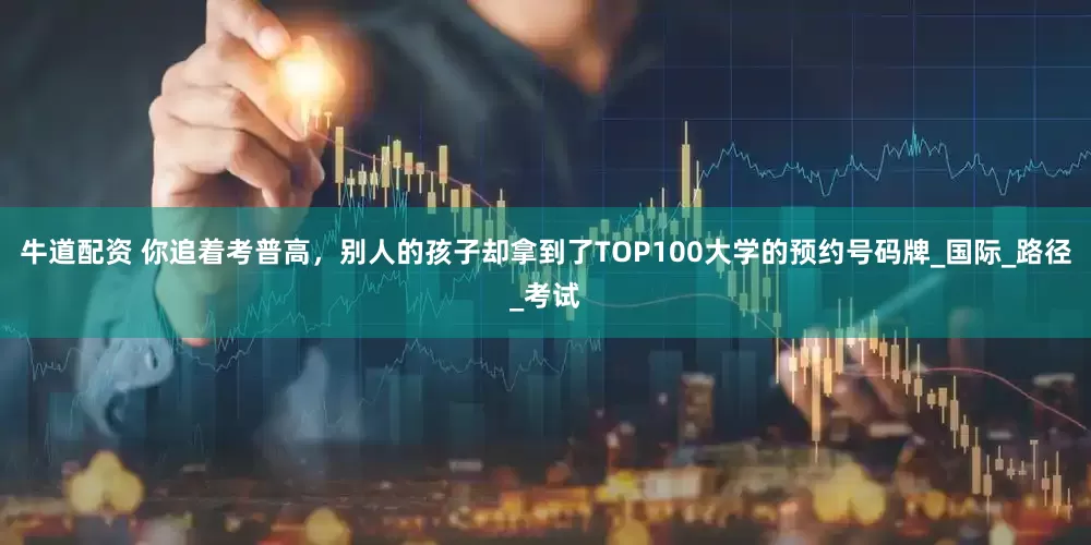 牛道配资 你追着考普高，别人的孩子却拿到了TOP100大学的预约号码牌_国际_路径_考试