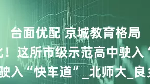 台面优配 京城教育格局迎来新变化！这所市级示范高中驶入“快车道”_北师大_良乡_发展