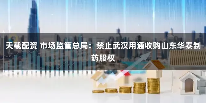 天载配资 市场监管总局：禁止武汉用通收购山东华泰制药股权