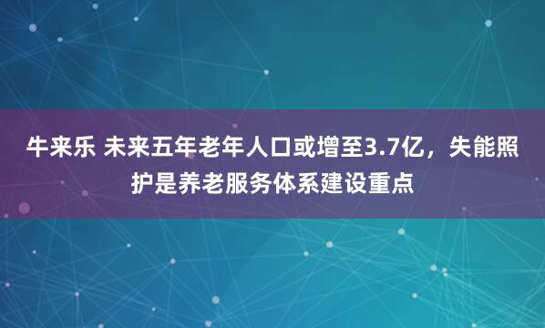 牛来乐 未来五年老年人口或增至3.7亿，失能照护是养老服务体系建设重点