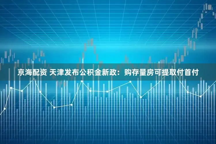京海配资 天津发布公积金新政：购存量房可提取付首付
