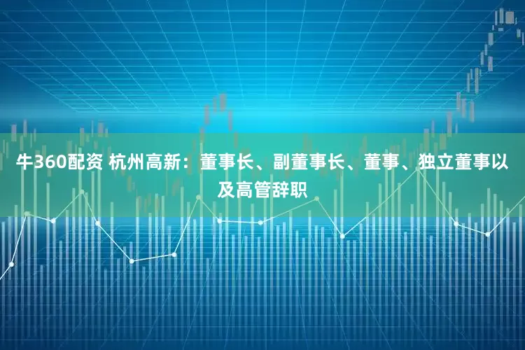 牛360配资 杭州高新：董事长、副董事长、董事、独立董事以及高管辞职