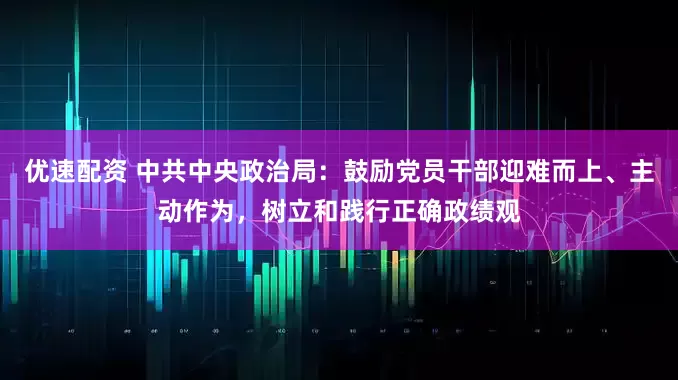 优速配资 中共中央政治局：鼓励党员干部迎难而上、主动作为，树立和践行正确政绩观
