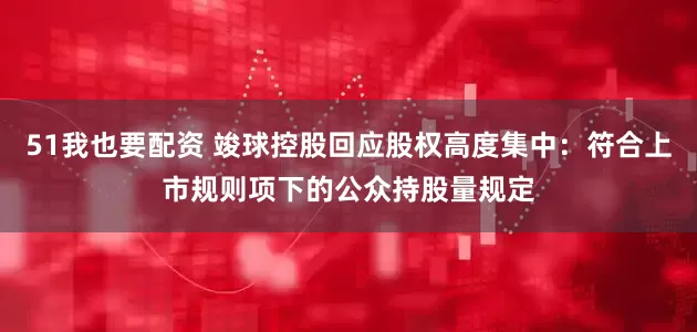 51我也要配资 竣球控股回应股权高度集中：符合上市规则项下的公众持股量规定