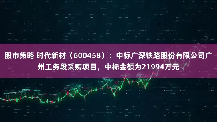 股市策略 时代新材（600458）：中标广深铁路股份有限公司广州工务段采购项目，中标金额为21994万元