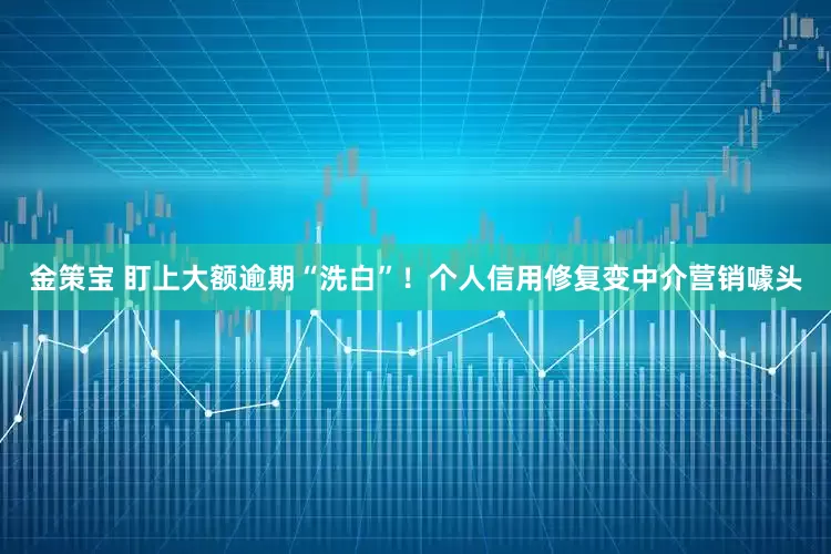 金策宝 盯上大额逾期“洗白”！个人信用修复变中介营销噱头