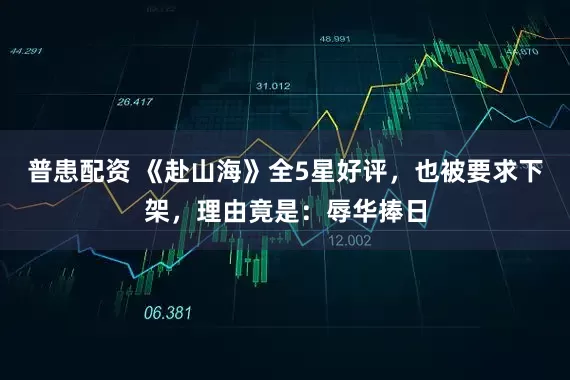 普患配资 《赴山海》全5星好评，也被要求下架，理由竟是：辱华捧日