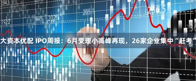 大资本优配 IPO周报：6月受理小高峰再现，26家企业集中“赶考”