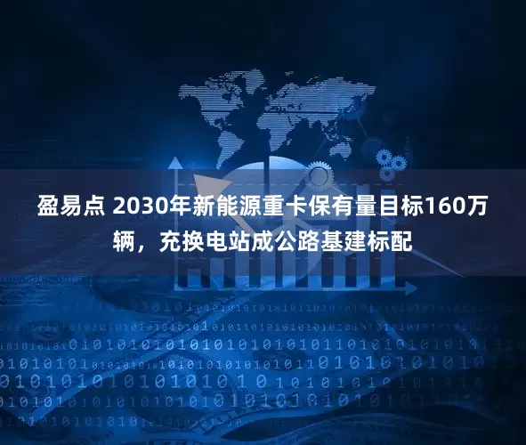 盈易点 2030年新能源重卡保有量目标160万辆，充换电站成公路基建标配