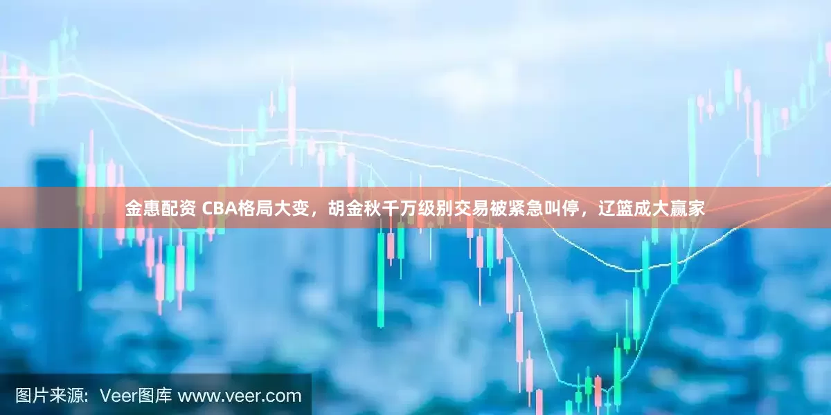金惠配资 CBA格局大变，胡金秋千万级别交易被紧急叫停，辽篮成大赢家