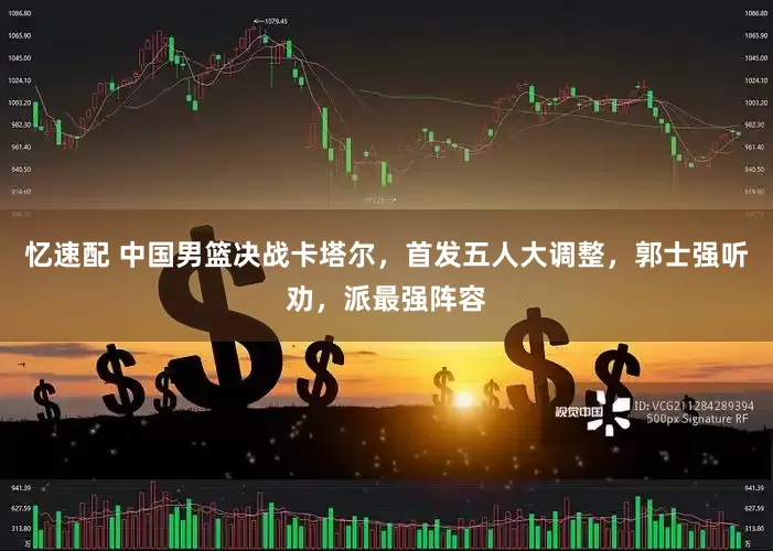 忆速配 中国男篮决战卡塔尔,首发五人大调整,郭士强听劝,派最强阵容