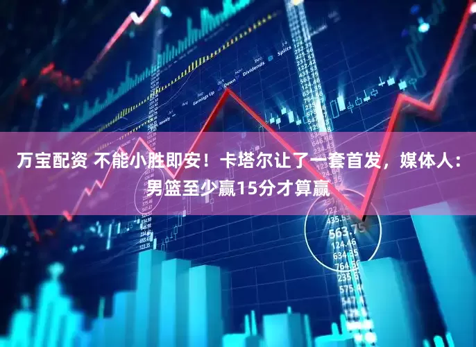 万宝配资 不能小胜即安！卡塔尔让了一套首发，媒体人：男篮至少赢15分才算赢