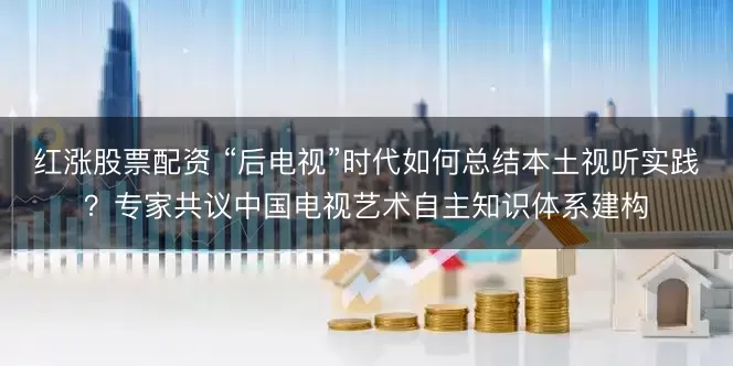 红涨股票配资 “后电视”时代如何总结本土视听实践?专家共议中国电视艺术自主知识体系建构
